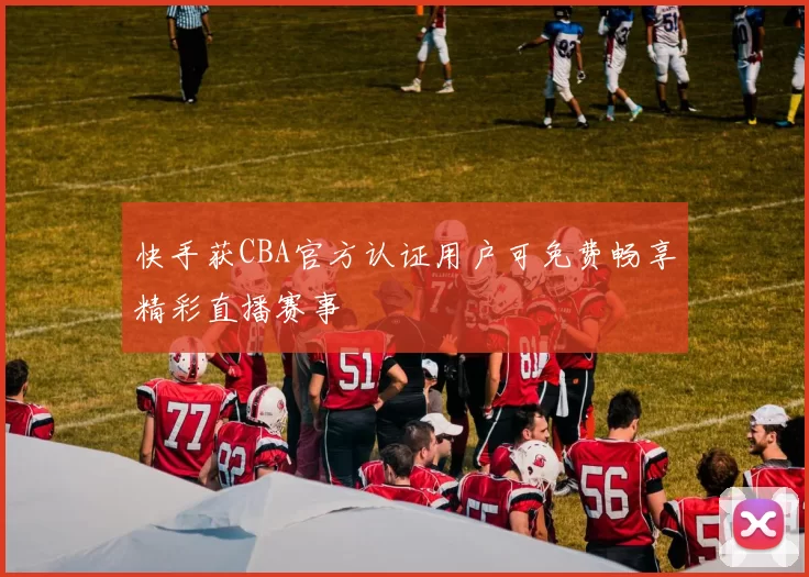 快手获CBA官方认证用户可免费畅享精彩直播赛事
