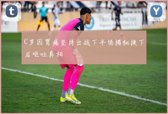 C罗因胃痛坚持出战下半场揭秘换下后呕吐真相