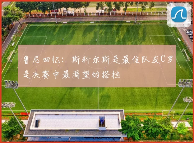 鲁尼回忆：斯科尔斯是最佳队友C罗是决赛中最渴望的搭档