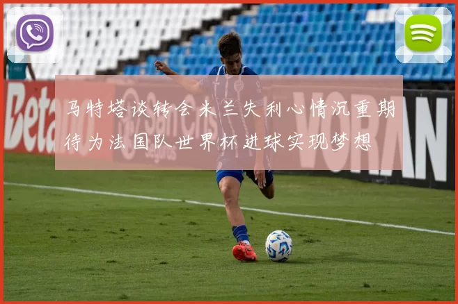 马特塔谈转会米兰失利心情沉重期待为法国队世界杯进球实现梦想