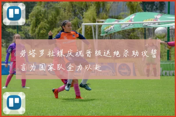 劳塔罗社媒庆祝晋级送绝杀助攻誓言为国家队全力以赴