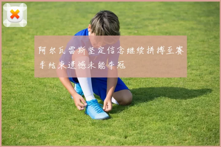 阿尔瓦雷斯坚定信念继续拼搏至赛季结束遗憾未能夺冠