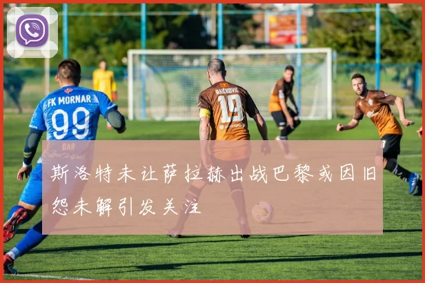 斯洛特未让萨拉赫出战巴黎或因旧怨未解引发关注