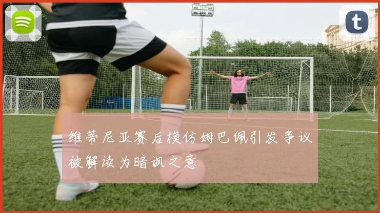 维蒂尼亚赛后模仿姆巴佩引发争议被解读为暗讽之意