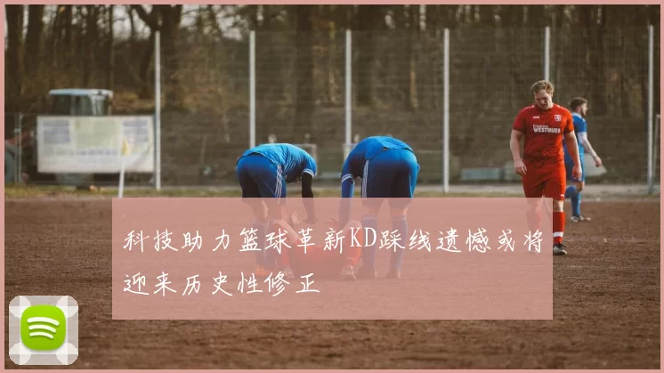 科技助力篮球革新KD踩线遗憾或将迎来历史性修正