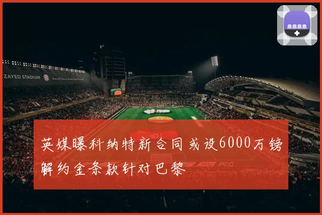 英媒曝科纳特新合同或设6000万镑解约金条款针对巴黎