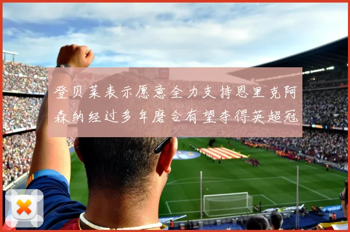 登贝莱表示愿意全力支持恩里克阿森纳经过多年磨合有望夺得英超冠军