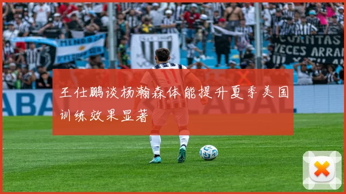 王仕鹏谈杨瀚森体能提升夏季美国训练效果显著