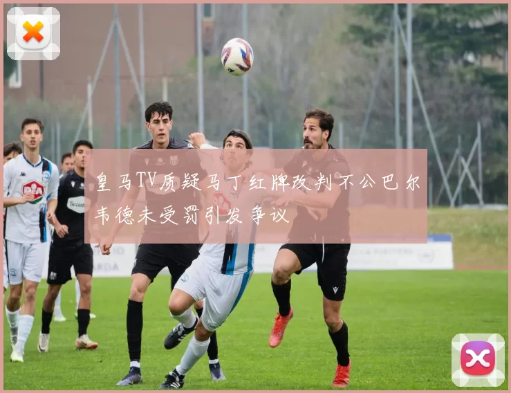 皇马TV质疑马丁红牌改判不公巴尔韦德未受罚引发争议