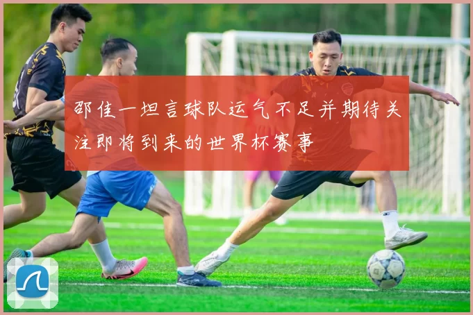 邵佳一坦言球队运气不足并期待关注即将到来的世界杯赛事