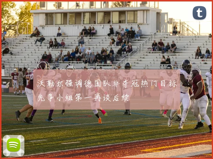 沃勒尔强调德国队非夺冠热门目标先争小组第一再谈后续