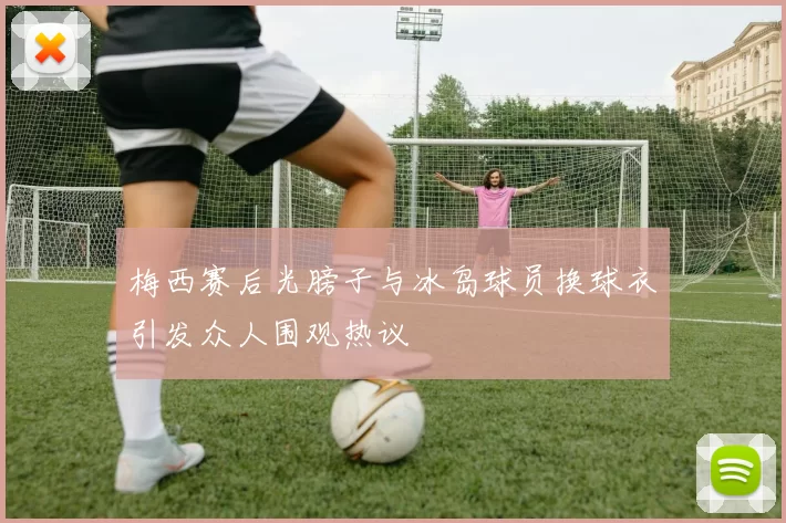 梅西赛后光膀子与冰岛球员换球衣引发众人围观热议