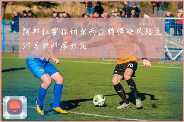 阿邦拉霍称切尔西应聘强硬风格主帅马尔科席尔瓦