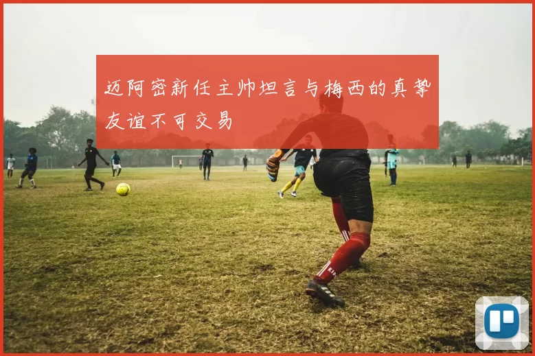 迈阿密新任主帅坦言与梅西的真挚友谊不可交易