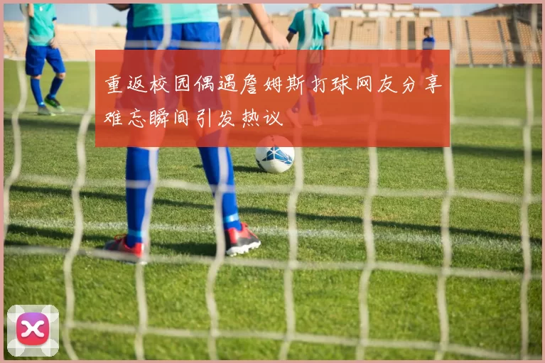 重返校园偶遇詹姆斯打球网友分享难忘瞬间引发热议