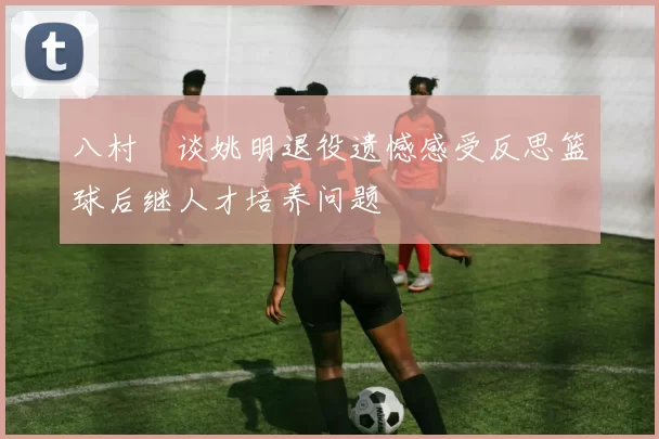 八村塁谈姚明退役遗憾感受反思篮球后继人才培养问题