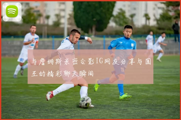 与詹姆斯亲密合影IG网友分享与国王的精彩聊天瞬间