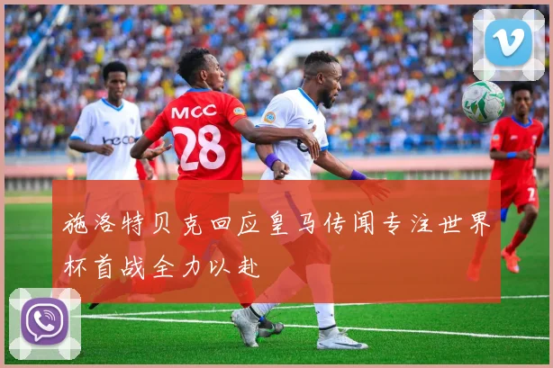 施洛特贝克回应皇马传闻专注世界杯首战全力以赴