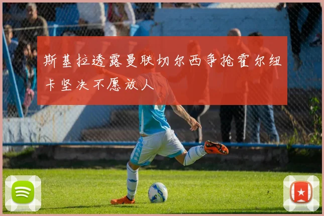 斯基拉透露曼联切尔西争抢霍尔纽卡坚决不愿放人